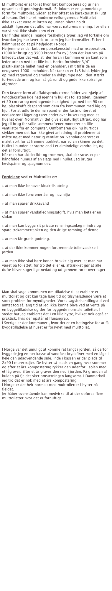 Et multtoilet er et toilet hvor lort komposteres og urinen opsamles til gødningsformål.  Et lokum er en gammeldags form for multtoilet. Sådan et har oftest en karakteristisk lugt af lokum. Det har et moderne velfungerende Multtoilet ikke.Takket være at lorten og urinen bliver holdt adskilt ,ligesom det altid har været naturens mening, for ellers var vi nok ikke skabt som vi er.
Der findes mange, mange forskellige typer. Jeg vil fortælle om hvordan jeg har lavet de to ,som jeg har fremstillet. Et her i halmhuset og et på højfjeldet i Norge.
Herjemme er der købt en porcelænsstol med urinseperation. (1000 kr brugt og 3500 kroner fra ny.) Som det kan ses på billedet, sker det ved, at  der foran i kummen er en kant som leder urinen ned i et lille hul, Herfra forbinder 3/4” plastikslange hullet med en beholder, i mit tilfælde en nedgravet 1000 l beholder. Når tanken er 1/8 fuld, fylder jeg op med regnvand og smider en dykpumpe ned i den stærkt fortyndede urin og kan så gå rundt og gøde ikke spiselige afgrøder.

Den fastere form af affaldsprodukterne falder ved hjælp af tyngdekraften lige ned igennem hullet i toiletstolen, igennem et 20 cm rør og med øgende hastighed lige ned i en 90 cm høj plastikaffaldsspand som dem fra kommunen med låg og hjul. For at udlufte denne spand er der fastmonteret et nedløbsrør i låget og røret ender over husets tag med et fluenet over. Normalt vil det give et naturligt aftræk, dog har jeg til brug for stille sommeraftener monteret en lille ventilator fra en computer. Omformeren gik nu hurtigt i stykker men det har ikke givet anledning til problemer at måtte nøjet med naturlig ventilation. Ventilationsrøret er malet sort for at fremme trækket, når solen skinner på det.
Hullet i bunden er større end i et almindeligt vandtoilet, og det er fornuftigt.
Når man har siddet lidt og trommet, skal der strøs et par håndfulde humus af en slags ned i hullet. Jeg bruger høvlspåner og spagnum osv.


Fordelene ved et Multtoilet er:
 
n  at man ikke behøver kloaktilslutning

n  at man ikke forurener åer og havmiljø

n  at man sparer drikkevand

n  at man sparer vandafledningsafgift, hvis man betaler en sådan

n  at man kan bygge sit private rensningsanlæg mindre og spare trekammertanken og den årlige tømning af denne

n  at man får gratis gødning.

n  at der ikke kommer nogen forurenende toiletvædske i jorden

n  at man ikke skal høre konen brokke sig over, at man har været på toilettet, for tro det eller ej, aftrækket gør at alle dufte bliver suget lige nedad og ud gennem røret over taget




Man skal søge kommunen om tilladelse til at etablere et multtoilet og det kan tage lang tid og tilsyneladende være et stort problem for myndigheder. Vores sagsbehandlingstid ved amtet tog så lang tid at jeg ikke kunne blive ved at vente på en byggetilladelse og der for byggede normale toiletter. I stedet har jeg etableret det i en lille hytte, hvilket nok også er praktisk, hvis der opstår et flueangreb.
I Sverige er der kommuner , hvor det er en betingelse for at få byggetilladelse at huset er forsynet med multtoilet.




I Norge var det umuligt at komme ret langt i jorden, så derfor byggede jeg en tæt kasse af vandfast krydsfiner med en låge i hele den udadvendende side. Inde i kassen er der plads til 2x90 l murerbaljer. De bytter så plads en gang hver sommer og efter et års kompostering rykker den udenfor i solen med et låg over. Efter et år graves den ned i jorden. På grunden af kulden på fjeldet sker omsætningen langsomt. I Danmarkvil jeg tro det er nok med et års kompostering.
I Norge er det helt normalt med multtoiletter i hytter på fjeldet.
Jer håber ovenstående kan medvirke til at der opføres flere multtoiletter hvor det er fornuftigt. 


Her kan man læse mer om Multtoiletter: http://www.backlund.dk/wm_esim.htm

 









