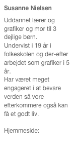 Susanne Nielsen
Uddannet lærer og grafiker og mor til 3 dejlige børn.
Undervist i 19 år i folkeskolen og der-efter arbejdet som grafiker i 5 år.
Har været meget engageret i at bevare verden så vore efterkommere også kan få et godt liv.
 
Hjemmeside:  
www.susanne-nielsen.com   